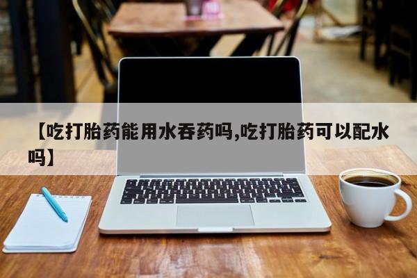 流产药如何购买【吃打胎药能用水吞药吗,吃打胎药可以配水吗】