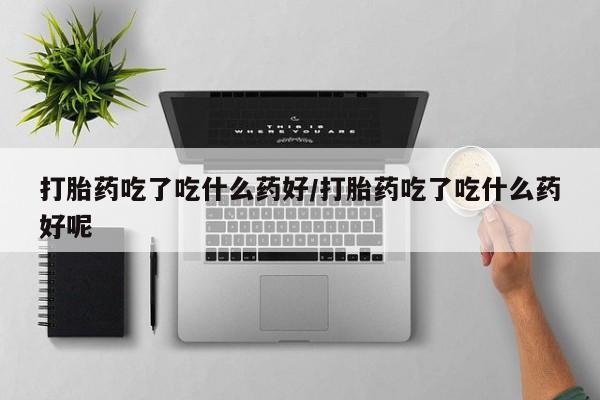 流产药如何购买打胎药吃了吃什么药好/打胎药吃了吃什么药好呢