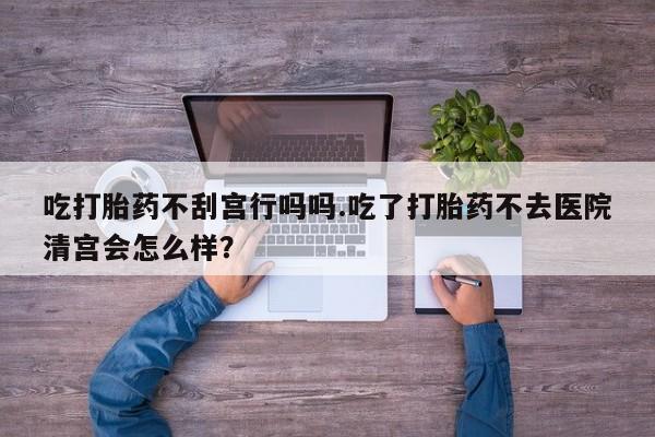 流产药如何购买吃打胎药不刮宫行吗吗.吃了打胎药不去医院清宫会怎么样？