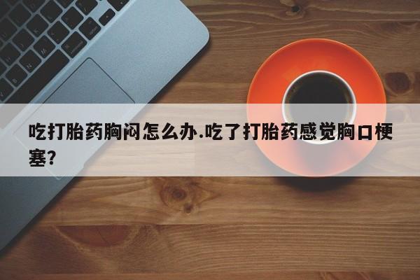 流产药如何购买吃打胎药胸闷怎么办.吃了打胎药感觉胸口梗塞?
