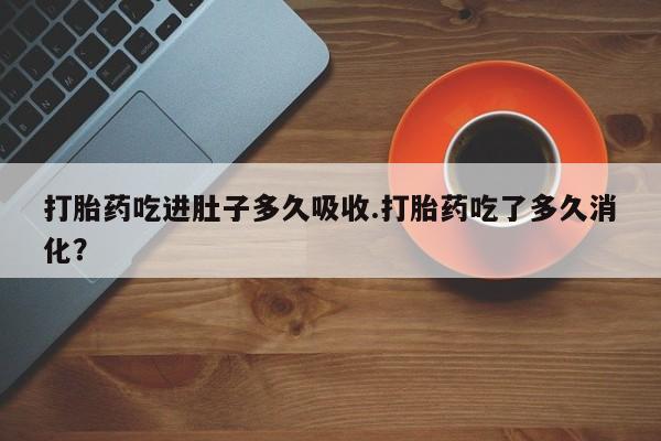 流产药如何购买打胎药吃进肚子多久吸收.打胎药吃了多久消化?