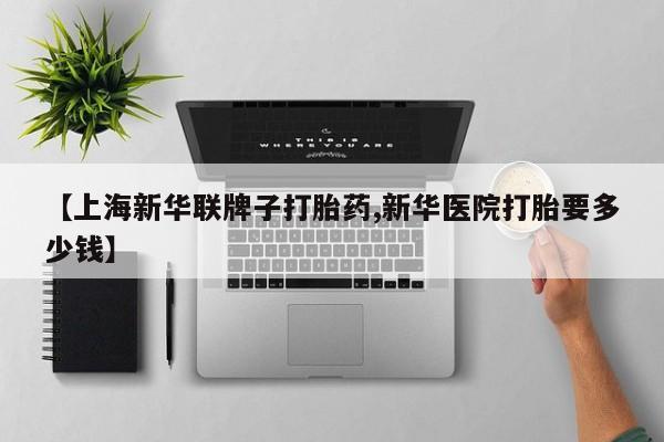 流产药如何购买【上海新华联牌子打胎药,新华医院打胎要多少钱】