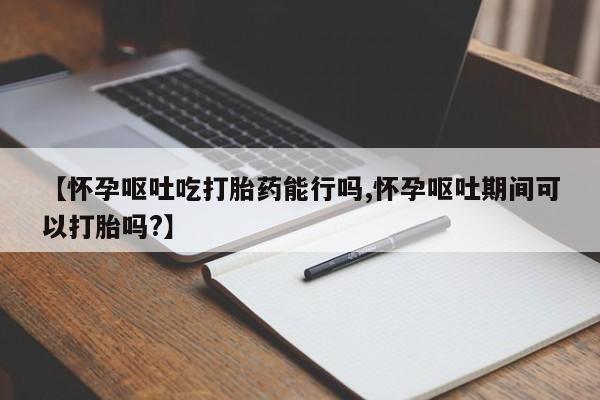 流产药如何购买【怀孕呕吐吃打胎药能行吗,怀孕呕吐期间可以打胎吗?】