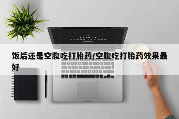流产药如何购买饭后还是空腹吃打胎药/空腹吃打胎药效果最好