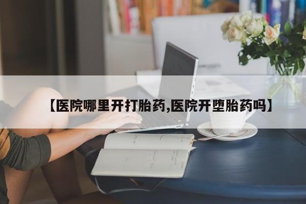 流产药如何购买【医院哪里开打胎药,医院开堕胎药吗】