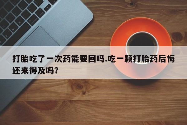 流产药如何购买打胎吃了一次药能要回吗.吃一颗打胎药后悔还来得及吗？