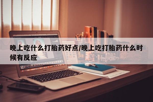 流产药如何购买晚上吃什么打胎药好点/晚上吃打胎药什么时候有反应