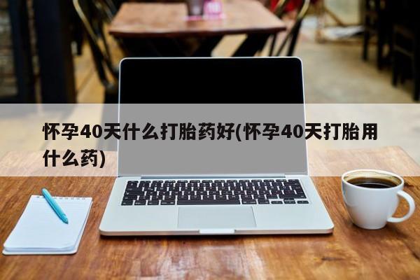 流产药如何购买怀孕40天什么打胎药好(怀孕40天打胎用什么药)