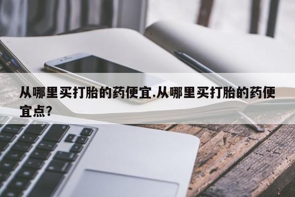 流产药如何购买从哪里买打胎的药便宜.从哪里买打胎的药便宜点？