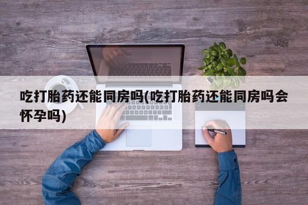 流产药如何购买吃打胎药还能同房吗(吃打胎药还能同房吗会怀孕吗)