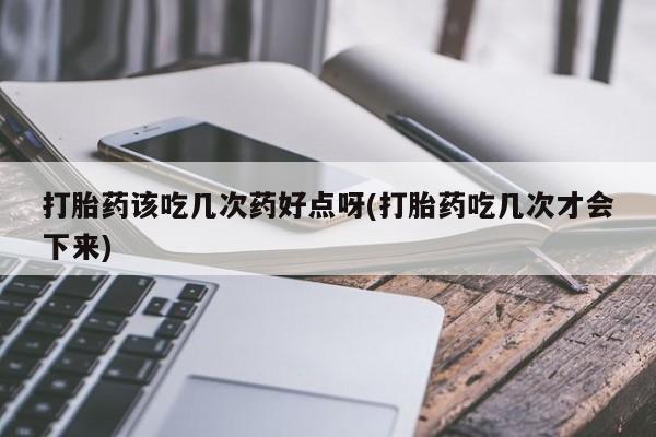 流产药如何购买打胎药该吃几次药好点呀(打胎药吃几次才会下来)