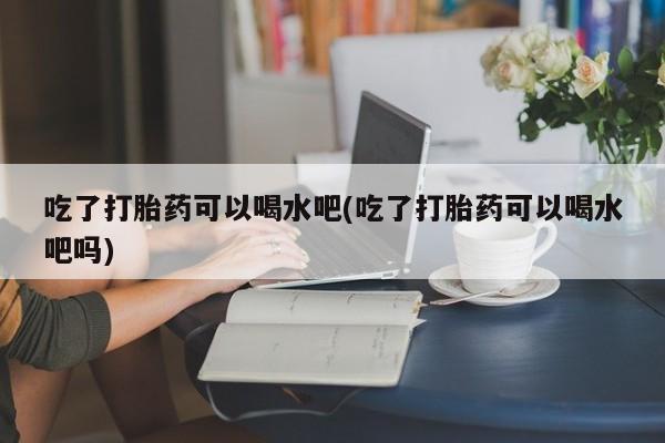 流产药如何购买吃了打胎药可以喝水吧(吃了打胎药可以喝水吧吗)