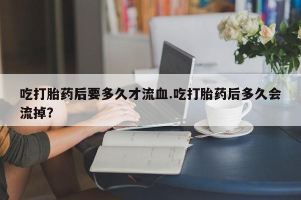流产药如何购买吃打胎药后要多久才流血.吃打胎药后多久会流掉？