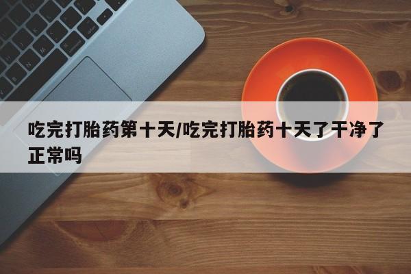 流产药如何购买吃完打胎药第十天/吃完打胎药十天了干净了正常吗