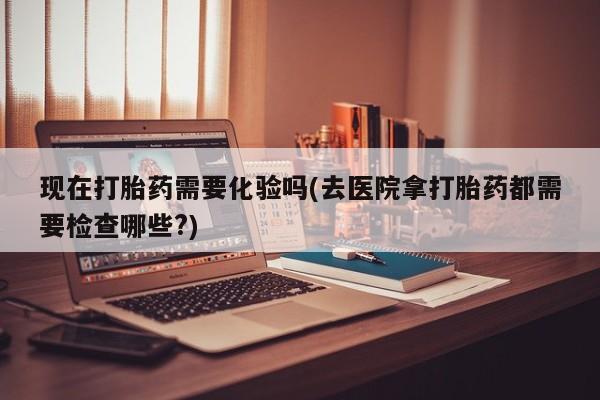 流产药如何购买现在打胎药需要化验吗(去医院拿打胎药都需要检查哪些?)