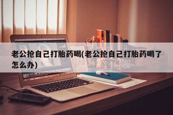 流产药如何购买老公抢自己打胎药喝(老公抢自己打胎药喝了怎么办)