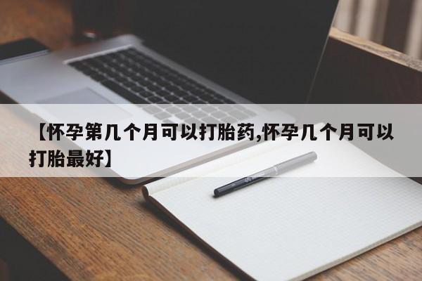 流产药如何购买【怀孕第几个月可以打胎药,怀孕几个月可以打胎最好】