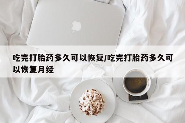 流产药如何购买吃完打胎药多久可以恢复/吃完打胎药多久可以恢复月经