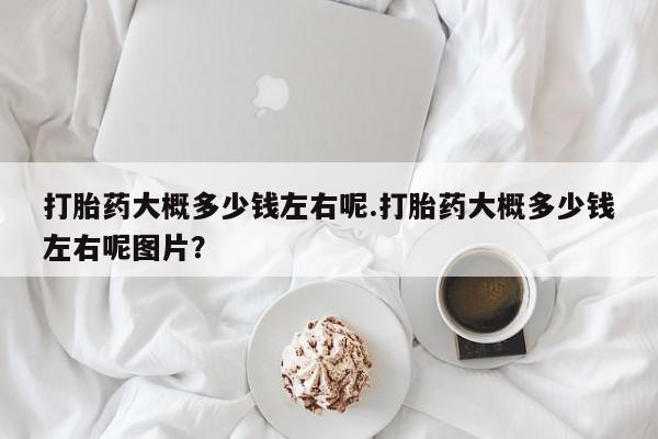 流产药如何购买打胎药大概多少钱左右呢.打胎药大概多少钱左右呢图片？