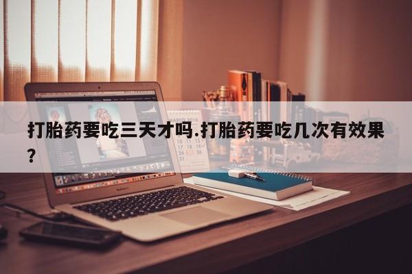 流产药如何购买打胎药要吃三天才吗.打胎药要吃几次有效果？