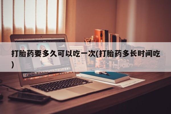 流产药如何购买打胎药要多久可以吃一次(打胎药多长时间吃)