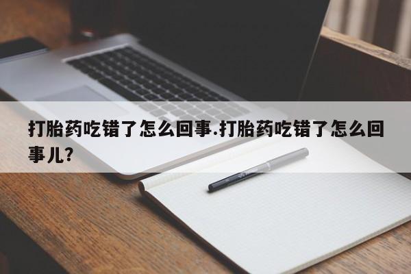 流产药如何购买打胎药吃错了怎么回事.打胎药吃错了怎么回事儿?