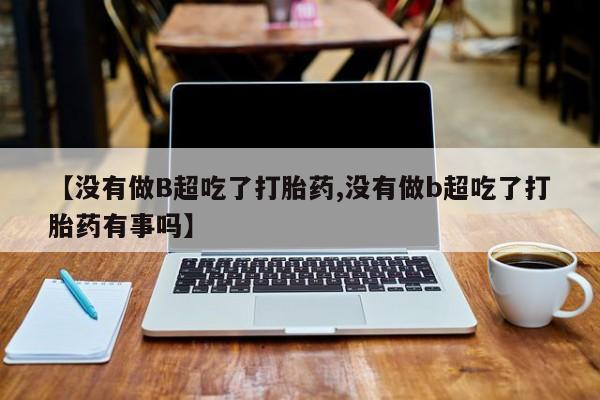 流产药如何购买【没有做B超吃了打胎药,没有做b超吃了打胎药有事吗】