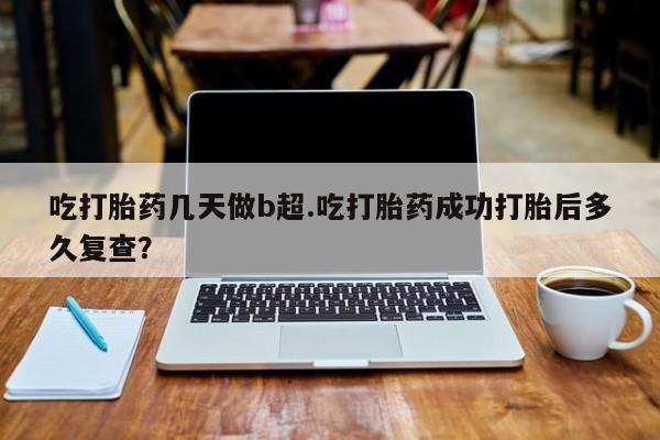流产药如何购买吃打胎药几天做b超.吃打胎药成功打胎后多久复查？