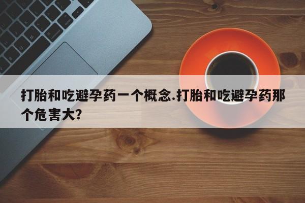 流产药如何购买打胎和吃避孕药一个概念.打胎和吃避孕药那个危害大？