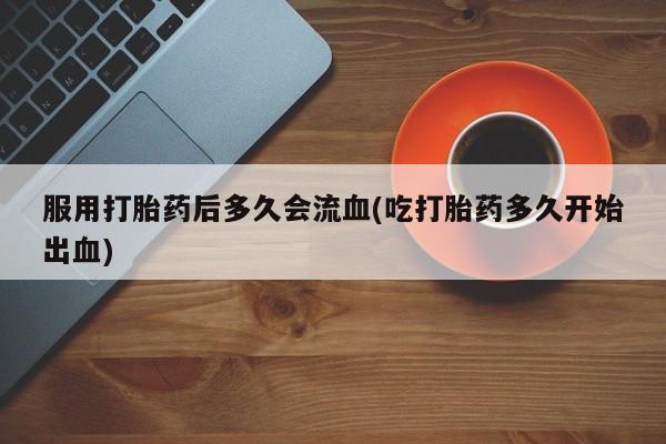 流产药如何购买服用打胎药后多久会流血(吃打胎药多久开始出血)