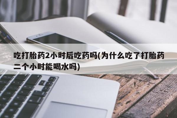 流产药如何购买吃打胎药2小时后吃药吗(为什么吃了打胎药二个小时能喝水吗)