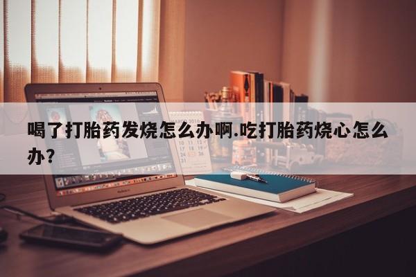 流产药如何购买喝了打胎药发烧怎么办啊.吃打胎药烧心怎么办？