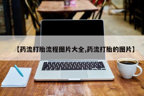 流产药如何购买【药流打胎流程图片大全,药流打胎的图片】