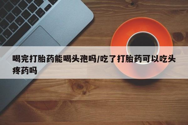 流产药如何购买喝完打胎药能喝头孢吗/吃了打胎药可以吃头疼药吗