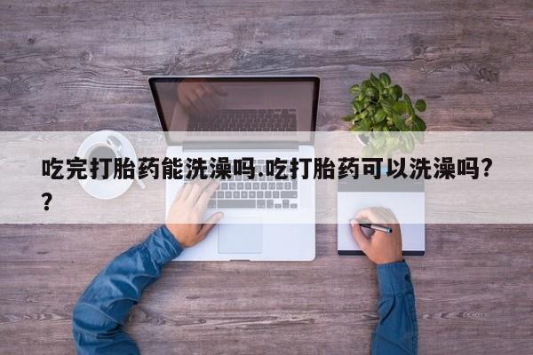 流产药如何购买吃完打胎药能洗澡吗.吃打胎药可以洗澡吗??