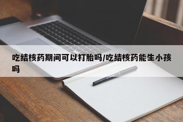 流产药如何购买吃结核药期间可以打胎吗/吃结核药能生小孩吗