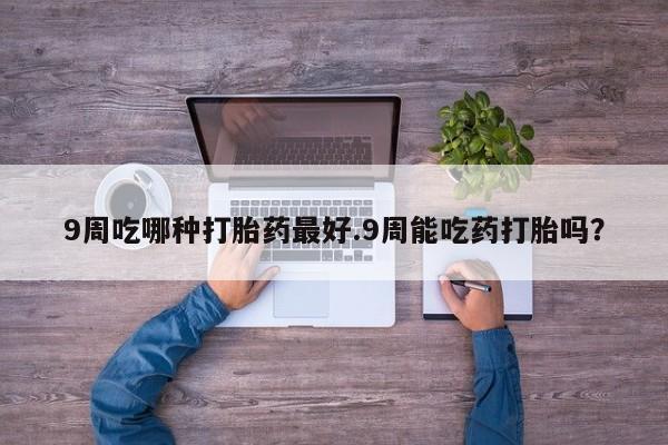 流产药如何购买9周吃哪种打胎药最好.9周能吃药打胎吗？