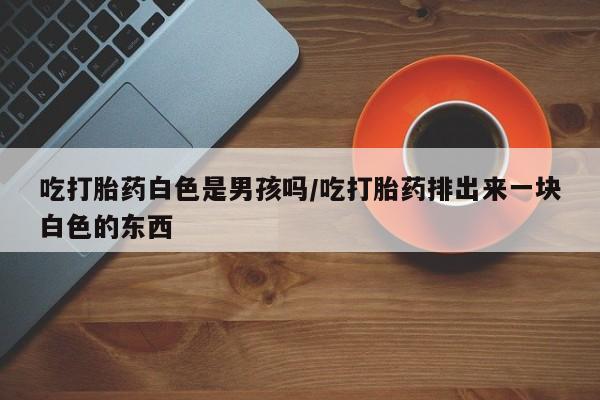 流产药如何购买吃打胎药白色是男孩吗/吃打胎药排出来一块白色的东西