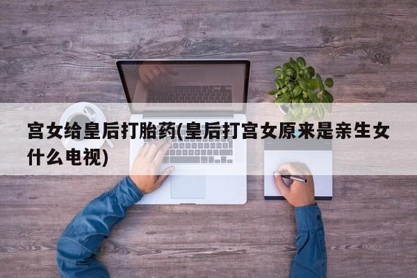 流产药如何购买宫女给皇后打胎药(皇后打宫女原来是亲生女什么电视)