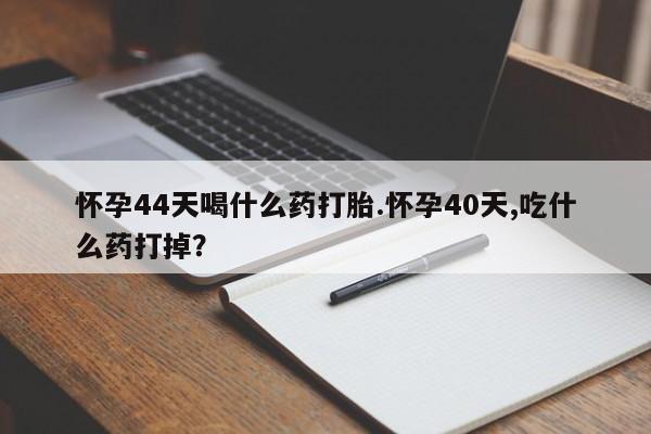流产药如何购买怀孕44天喝什么药打胎.怀孕40天,吃什么药打掉？