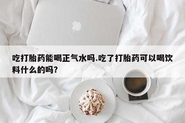 流产药如何购买吃打胎药能喝正气水吗.吃了打胎药可以喝饮料什么的吗？
