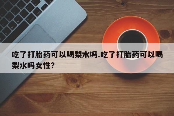 流产药如何购买吃了打胎药可以喝梨水吗.吃了打胎药可以喝梨水吗女性？