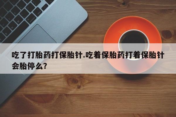 流产药如何购买吃了打胎药打保胎针.吃着保胎药打着保胎针会胎停么？