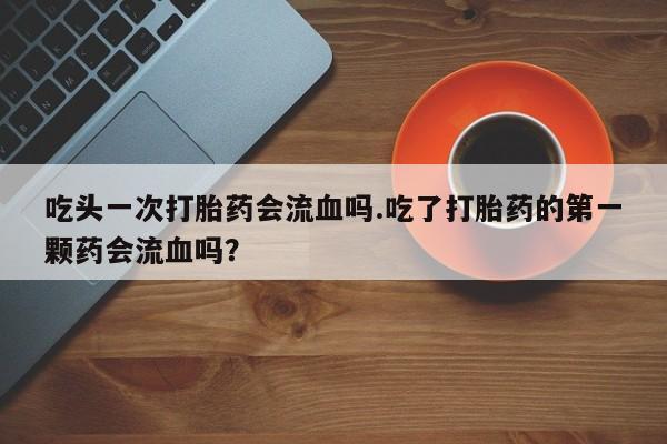 流产药如何购买吃头一次打胎药会流血吗.吃了打胎药的第一颗药会流血吗？