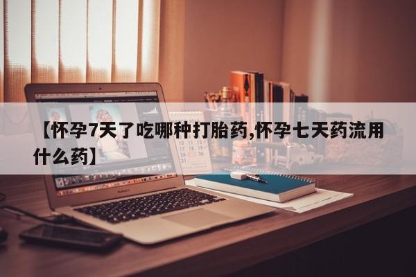 流产药如何购买【怀孕7天了吃哪种打胎药,怀孕七天药流用什么药】
