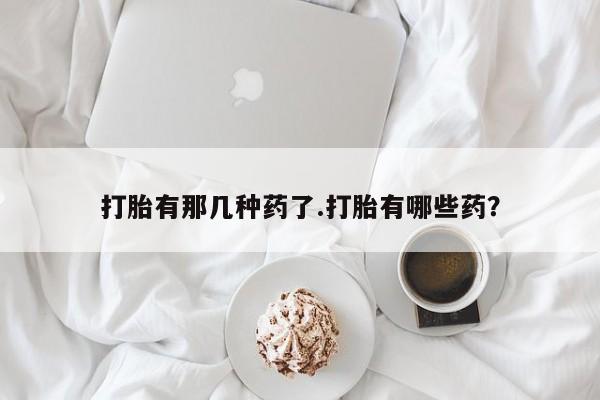 流产药如何购买打胎有那几种药了.打胎有哪些药？