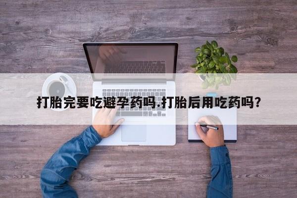 流产药如何购买打胎完要吃避孕药吗.打胎后用吃药吗?