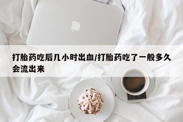 流产药如何购买打胎药吃后几小时出血/打胎药吃了一般多久会流出来