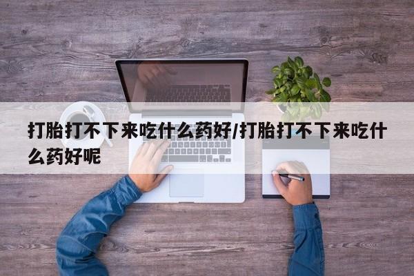 流产药如何购买打胎打不下来吃什么药好/打胎打不下来吃什么药好呢