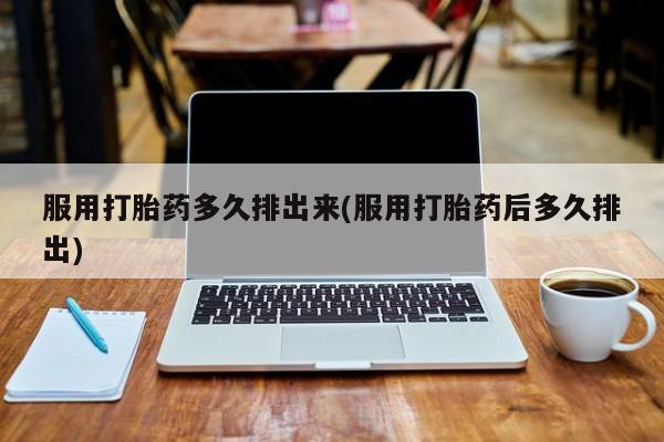 流产药如何购买服用打胎药多久排出来(服用打胎药后多久排出)